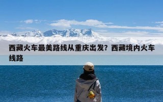 西藏火车最美路线从重庆出发？西藏境内火车线路
