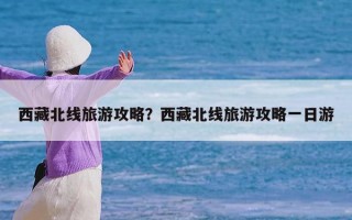 西藏北线旅游攻略？西藏北线旅游攻略一日游