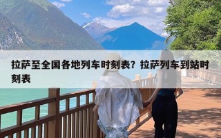 拉萨至全国各地列车时刻表？拉萨列车到站时刻表