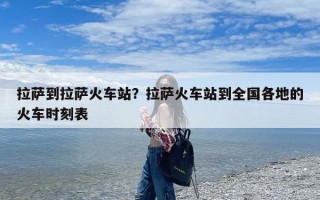 拉萨到拉萨火车站？拉萨火车站到全国各地的火车时刻表