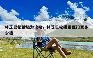 林芝巴松措旅游攻略？林芝巴松措景区门票多少钱