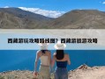 西藏游玩攻略路线图？西藏游旅游攻略