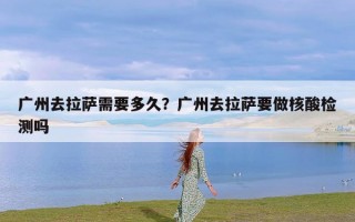 广州去拉萨需要多久？广州去拉萨要做核酸检测吗