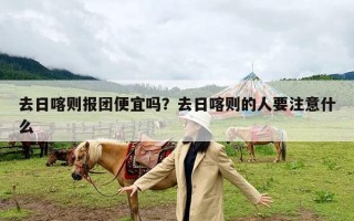 去日喀则报团便宜吗？去日喀则的人要注意什么