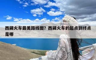 西藏火车最美路线图？西藏火车的起点到终点是哪