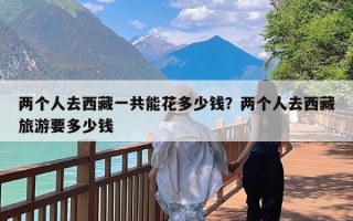 两个人去西藏一共能花多少钱？两个人去西藏旅游要多少钱