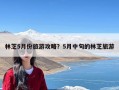 林芝5月份旅游攻略？5月中旬的林芝旅游