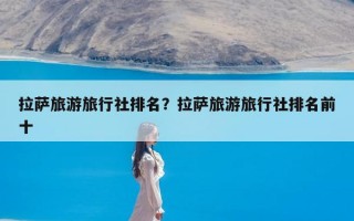 拉萨旅游旅行社排名？拉萨旅游旅行社排名前十