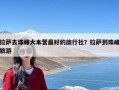 拉萨去珠峰大本营最好的旅行社？拉萨到珠峰旅游