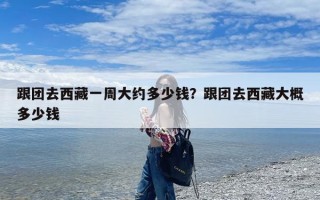 跟团去西藏一周大约多少钱？跟团去西藏大概多少钱