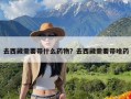 去西藏需要带什么药物？去西藏需要带啥药