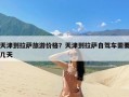 天津到拉萨旅游价格？天津到拉萨自驾车需要几天