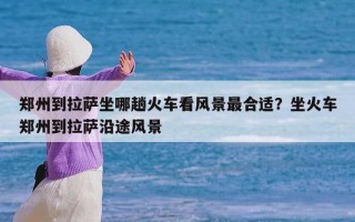 郑州到拉萨坐哪趟火车看风景最合适？坐火车郑州到拉萨沿途风景