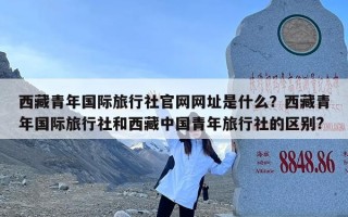 西藏青年国际旅行社官网网址是什么？西藏青年国际旅行社和西藏中国青年旅行社的区别?