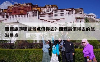 西藏旅游哪些景点值得去？西藏最值得去的旅游景点