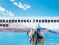 团队去西藏自助游好吗？团队去西藏自助游好吗现在
