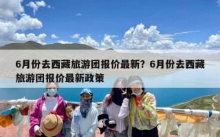 6月份去西藏旅游团报价最新？6月份去西藏旅游团报价最新政策