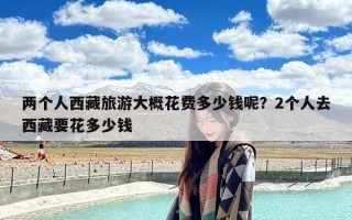 两个人西藏旅游大概花费多少钱呢？2个人去西藏要花多少钱