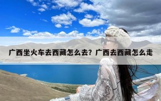 广西坐火车去西藏怎么去？广西去西藏怎么走