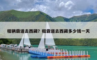 租辆霸道去西藏？租霸道去西藏多少钱一天