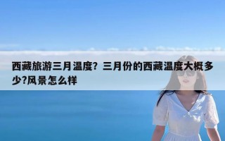 西藏旅游三月温度？三月份的西藏温度大概多少?风景怎么样