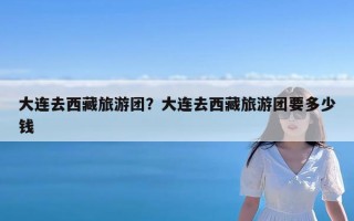 大连去西藏旅游团？大连去西藏旅游团要多少钱