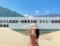 三个人去旅游一般要多少钱？三个人一起旅游真痛苦