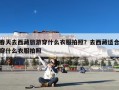 春天去西藏旅游穿什么衣服拍照？去西藏适合穿什么衣服拍照
