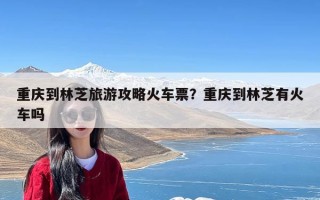 重庆到林芝旅游攻略火车票？重庆到林芝有火车吗