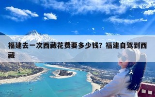 福建去一次西藏花费要多少钱？福建自驾到西藏