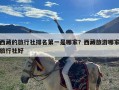 西藏的旅行社排名第一是哪家？西藏旅游哪家旅行社好