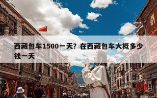 西藏包车1500一天？在西藏包车大概多少钱一天
