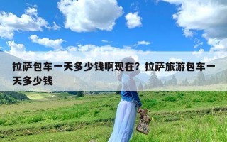拉萨包车一天多少钱啊现在？拉萨旅游包车一天多少钱