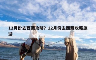12月份去西藏攻略？12月份去西藏攻略旅游
