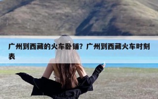 广州到西藏的火车卧铺？广州到西藏火车时刻表