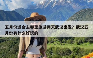 五月份适合去哪里旅游两天武汉出发？武汉五月份有什么好玩的