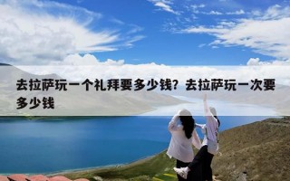 去拉萨玩一个礼拜要多少钱？去拉萨玩一次要多少钱