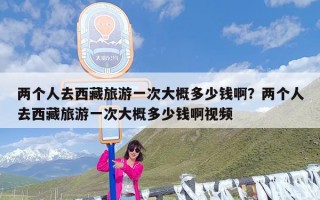 两个人去西藏旅游一次大概多少钱啊？两个人去西藏旅游一次大概多少钱啊视频