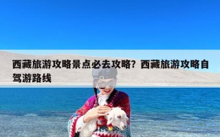 西藏旅游攻略景点必去攻略？西藏旅游攻略自驾游路线