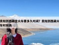 贵阳到西藏坐火车要多久时间？贵阳到西藏火车时刻表