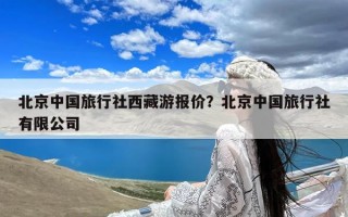 北京中国旅行社西藏游报价？北京中国旅行社有限公司