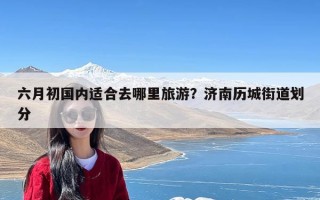 六月初国内适合去哪里旅游？济南历城街道划分