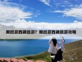 跟团游西藏旅游？跟团游西藏旅游攻略