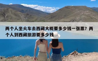 两个人坐火车去西藏大概要多少钱一张票？两个人到西藏旅游要多少钱
