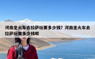 河南坐火车去拉萨玩要多少钱？河南坐火车去拉萨玩要多少钱呢