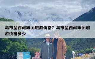 乌市至西藏跟团旅游价格？乌市至西藏跟团旅游价格多少