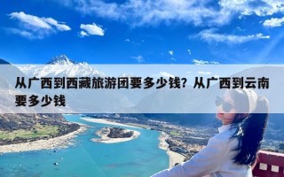 从广西到西藏旅游团要多少钱？从广西到云南要多少钱