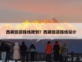 西藏旅游路线规划？西藏旅游路线设计