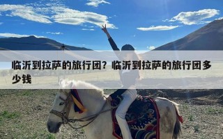 临沂到拉萨的旅行团？临沂到拉萨的旅行团多少钱