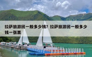 拉萨旅游团一般多少钱？拉萨旅游团一般多少钱一张票